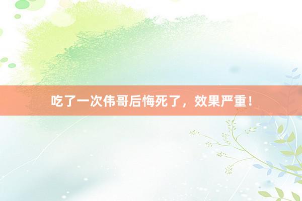 吃了一次伟哥后悔死了，效果严重！