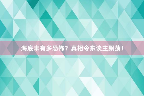 海底米有多恐怖？真相令东谈主飘荡！