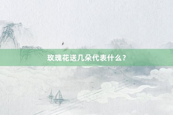 玫瑰花送几朵代表什么？